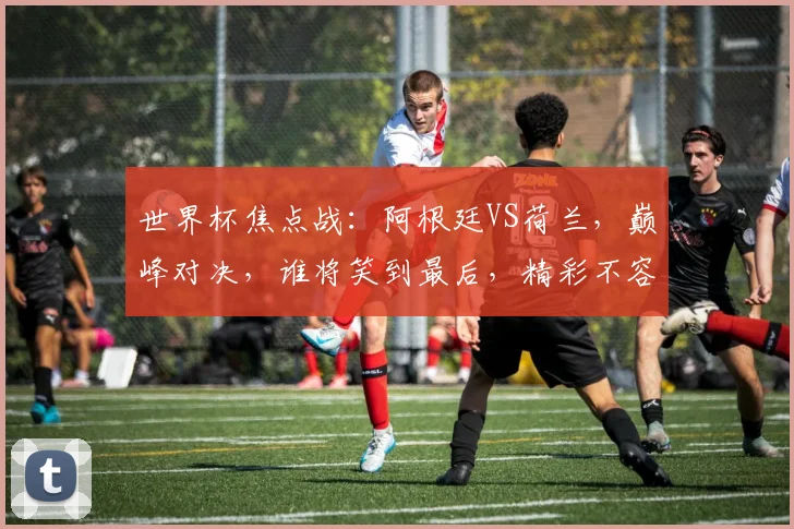世界杯焦点战：阿根廷VS荷兰，巅峰对决，谁将笑到最后，精彩不容错过