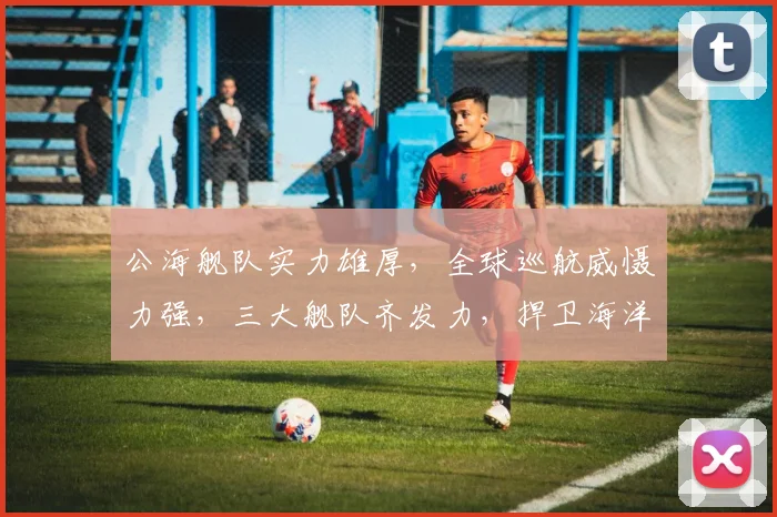 公海舰队实力雄厚，全球巡航威慑力强，三大舰队齐发力，捍卫海洋权益三重保障